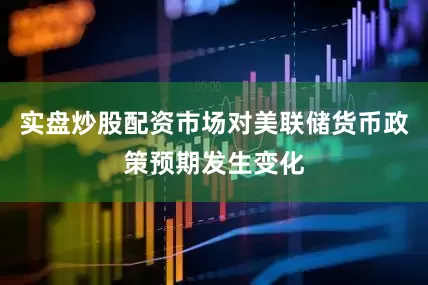 实盘炒股配资市场对美联储货币政策预期发生变化