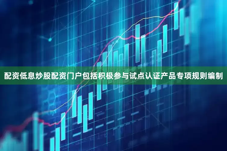 配资低息炒股配资门户包括积极参与试点认证产品专项规则编制