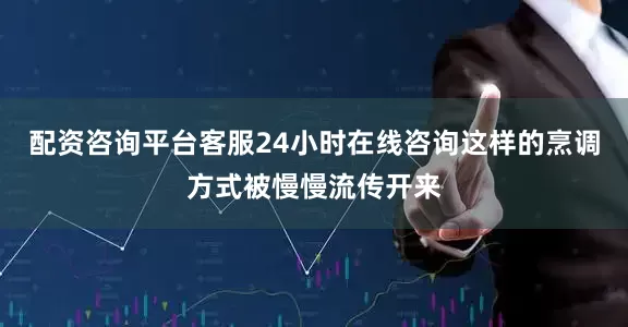 配资咨询平台客服24小时在线咨询这样的烹调方式被慢慢流传开来