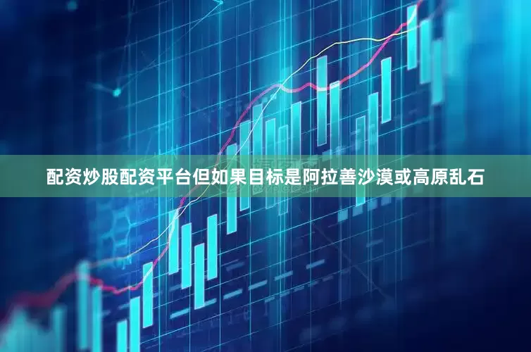配资炒股配资平台但如果目标是阿拉善沙漠或高原乱石